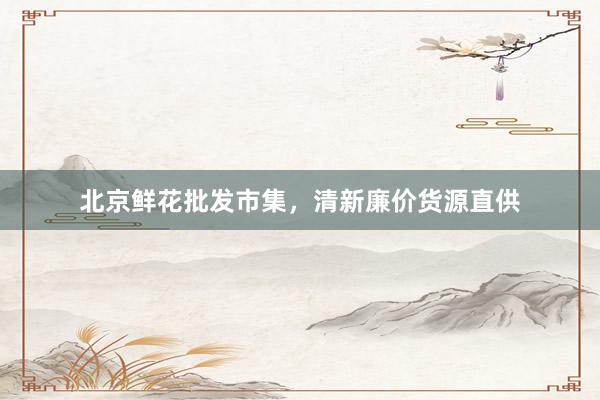 北京鲜花批发市集，清新廉价货源直供